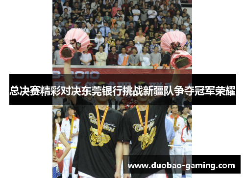 总决赛精彩对决东莞银行挑战新疆队争夺冠军荣耀