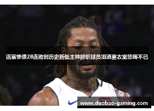 活塞惨遭28连败创历史新低主帅辞职球员泪洒更衣室悲痛不已