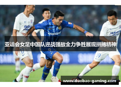 亚运会女足中国队迎战强敌全力争胜展现拼搏精神